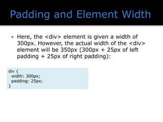  Here, the <div> element is given a width of
300px. However, the actual width of the <div>
element will be 350px (300px + 25px of left
padding + 25px of right padding):
div {
width: 300px;
padding: 25px;
}
 