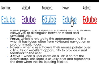 • Normal, which is the default appearance of a link
when it hasn't been interacted with.
• Visited – after a user clicks on a link and visits the
linked page, the link enters the visited state. This state
allows you to distinguish between visited and
unvisited links.
• Focus, which is related to the appearance of a link
when it has focus, often from keyboard navigation or
programmatic focus.
• Hover – when a user hovers their mouse pointer over
a link. It's an excellent opportunity to provide visual
feedback to the user.
• Active – when a user clicks on a link, it enters the
active state. This state is usually brief and represents
the time when the link is being clicked.
 