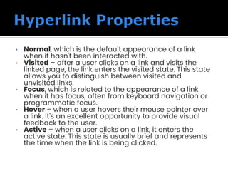 • Normal, which is the default appearance of a link
when it hasn't been interacted with.
• Visited – after a user clicks on a link and visits the
linked page, the link enters the visited state. This state
allows you to distinguish between visited and
unvisited links.
• Focus, which is related to the appearance of a link
when it has focus, often from keyboard navigation or
programmatic focus.
• Hover – when a user hovers their mouse pointer over
a link. It's an excellent opportunity to provide visual
feedback to the user.
• Active – when a user clicks on a link, it enters the
active state. This state is usually brief and represents
the time when the link is being clicked.
 