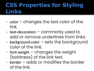• color – changes the text color of the
link.
• text-decoration – commonly used to
add or remove underlines from links.
• background-color – sets the background
color of the link.
• font-weight – changes the weight
(boldness) of the link text.
• border – adds or modifies the border
of the link.
 