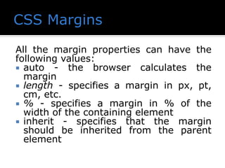 All the margin properties can have the
following values:
 auto - the browser calculates the
margin
 length - specifies a margin in px, pt,
cm, etc.
 % - specifies a margin in % of the
width of the containing element
 inherit - specifies that the margin
should be inherited from the parent
element
 