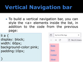  To build a vertical navigation bar, you can
style the <a> elements inside the list, in
addition to the code from the previous
page:
li a {
display: block;
width: 60px;
background-color:pink;
padding:10px;
}
 