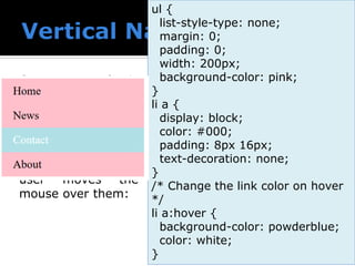  Create a basic
vertical navigation
bar with a gray
background color
and change the
background color of
the links when the
user moves the
mouse over them:
ul {
list-style-type: none;
margin: 0;
padding: 0;
width: 200px;
background-color: pink;
}
li a {
display: block;
color: #000;
padding: 8px 16px;
text-decoration: none;
}
/* Change the link color on hover
*/
li a:hover {
background-color: powderblue;
color: white;
}
 