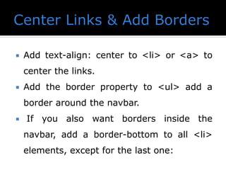  Add text-align: center to <li> or <a> to
center the links.
 Add the border property to <ul> add a
border around the navbar.
 If you also want borders inside the
navbar, add a border-bottom to all <li>
elements, except for the last one:
 