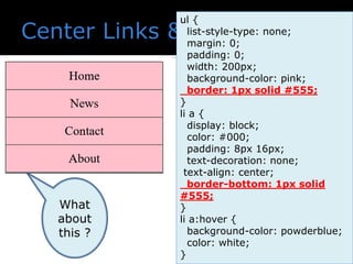 ul {
list-style-type: none;
margin: 0;
padding: 0;
width: 200px;
background-color: pink;
border: 1px solid #555;
}
li a {
display: block;
color: #000;
padding: 8px 16px;
text-decoration: none;
text-align: center;
border-bottom: 1px solid
#555;
}
li a:hover {
background-color: powderblue;
color: white;
}
What
about
this ?
 