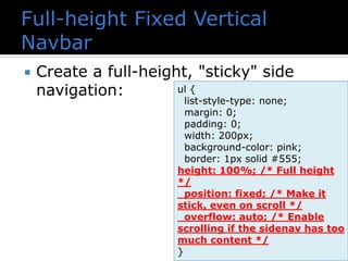  Create a full-height, "sticky" side
navigation: ul {
list-style-type: none;
margin: 0;
padding: 0;
width: 200px;
background-color: pink;
border: 1px solid #555;
height: 100%; /* Full height
*/
position: fixed; /* Make it
stick, even on scroll */
overflow: auto; /* Enable
scrolling if the sidenav has too
much content */
}
 