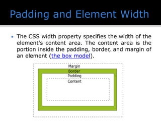  The CSS width property specifies the width of the
element's content area. The content area is the
portion inside the padding, border, and margin of
an element (the box model).
 