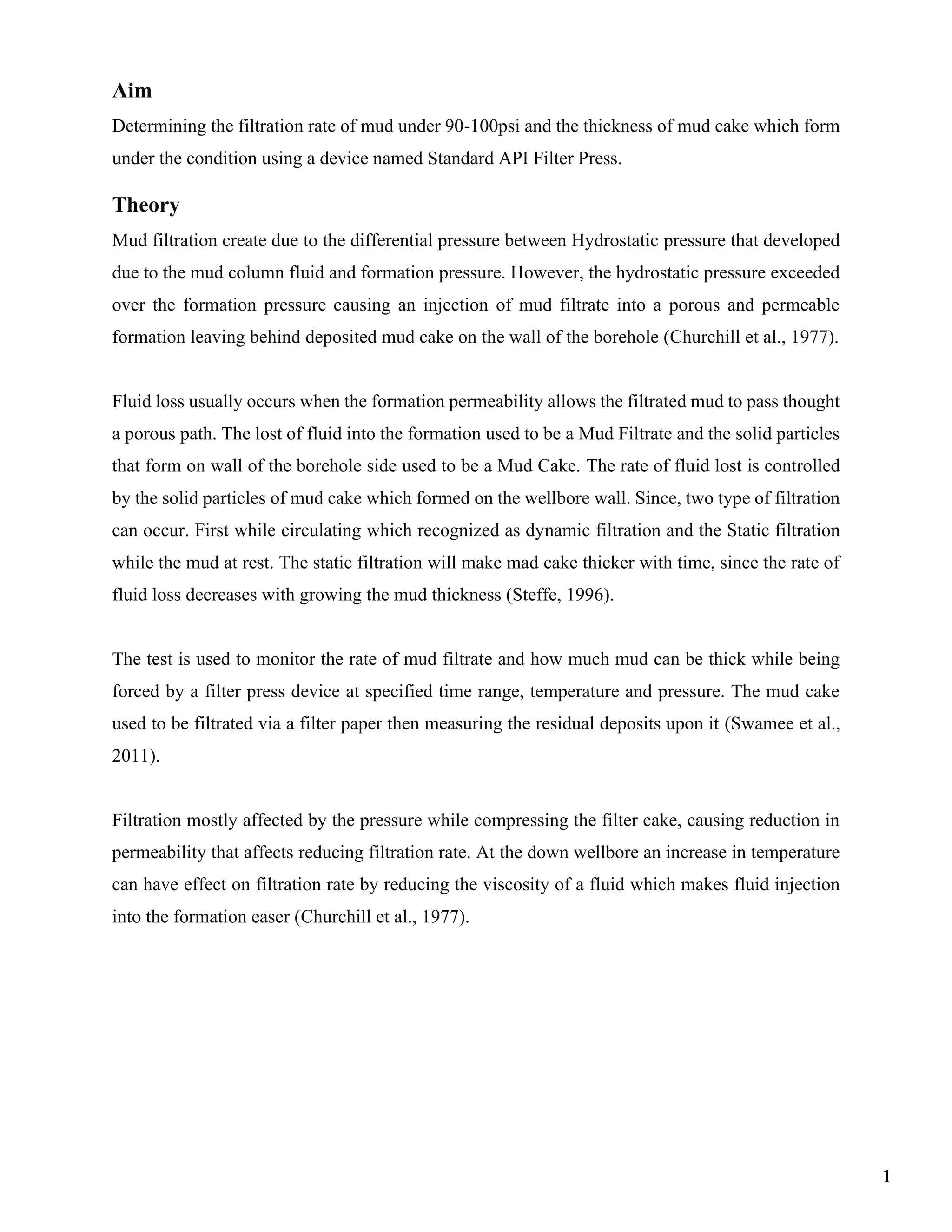 Aim
Determining the filtration rate of mud under 90-100psi and the thickness of mud cake which form
under the condition using a device named Standard API Filter Press.
Theory
Mud filtration create due to the differential pressure between Hydrostatic pressure that developed
due to the mud column fluid and formation pressure. However, the hydrostatic pressure exceeded
over the formation pressure causing an injection of mud filtrate into a porous and permeable
formation leaving behind deposited mud cake on the wall of the borehole (Churchill et al., 1977).
Fluid loss usually occurs when the formation permeability allows the filtrated mud to pass thought
a porous path. The lost of fluid into the formation used to be a Mud Filtrate and the solid particles
that form on wall of the borehole side used to be a Mud Cake. The rate of fluid lost is controlled
by the solid particles of mud cake which formed on the wellbore wall. Since, two type of filtration
can occur. First while circulating which recognized as dynamic filtration and the Static filtration
while the mud at rest. The static filtration will make mad cake thicker with time, since the rate of
fluid loss decreases with growing the mud thickness (Steffe, 1996).
The test is used to monitor the rate of mud filtrate and how much mud can be thick while being
forced by a filter press device at specified time range, temperature and pressure. The mud cake
used to be filtrated via a filter paper then measuring the residual deposits upon it (Swamee et al.,
2011).
Filtration mostly affected by the pressure while compressing the filter cake, causing reduction in
permeability that affects reducing filtration rate. At the down wellbore an increase in temperature
can have effect on filtration rate by reducing the viscosity of a fluid which makes fluid injection
into the formation easer (Churchill et al., 1977).
1
 