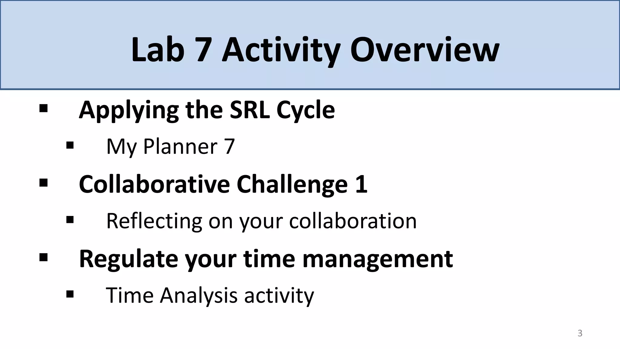 Lab 7 Activity Overview
       Applying the SRL Cycle
         My Planner 7
       Collaborative Challenge 1
         Reflecting on your collaboration
       Regulate your time management
         Time Analysis activity
                                             3
 