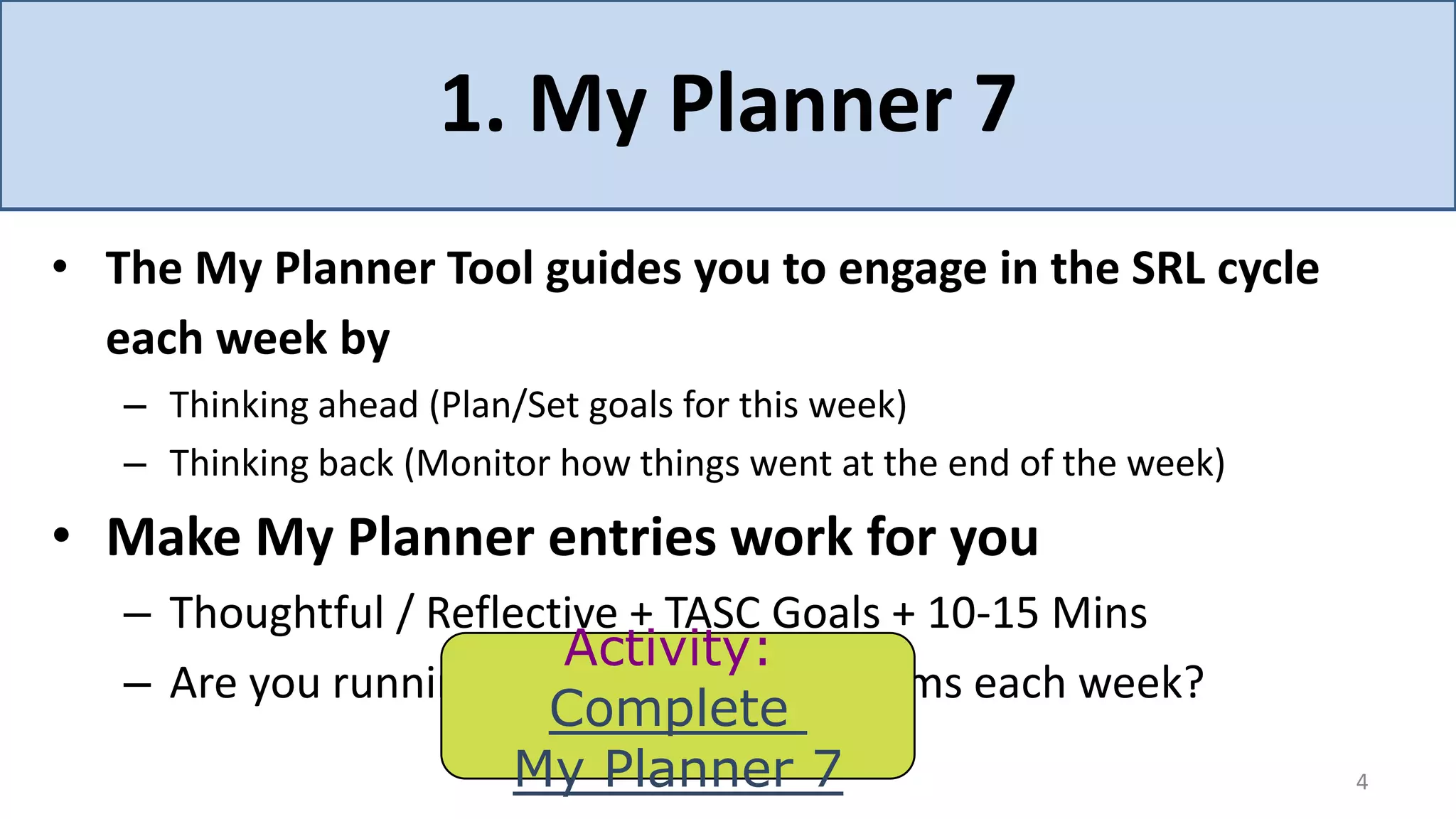 1. My Planner 7
• The My Planner Tool guides you to engage in the SRL cycle
  each week by
   – Thinking ahead (Plan/Set goals for this week)
   – Thinking back (Monitor how things went at the end of the week)
• Make My Planner entries work for you
   – Thoughtful / Reflective + TASC Goals + 10-15 Mins
                         Activity:
   – Are you running into the same problems each week?
                        Complete
                      My Planner 7                                    4
 