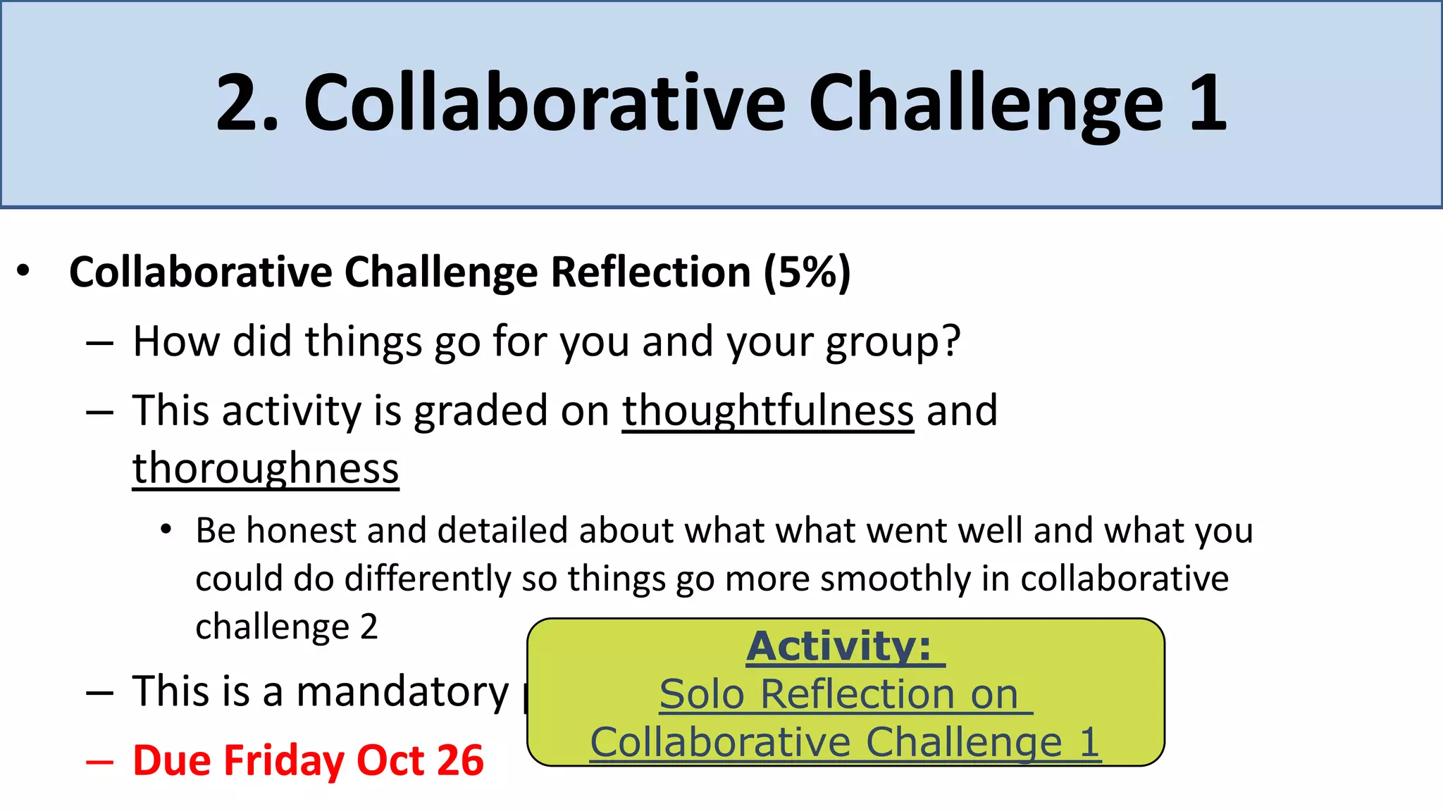2. Collaborative Challenge 1
• Collaborative Challenge Reflection (5%)
   – How did things go for you and your group?
   – This activity is graded on thoughtfulness and
     thoroughness
      • Be honest and detailed about what what went well and what you
        could do differently so things go more smoothly in collaborative
        challenge 2
                                           Activity:
   – This is a mandatory part of Soloassignment on
                                      the Reflection
   – Due Friday Oct 26           Collaborative Challenge 1
 
