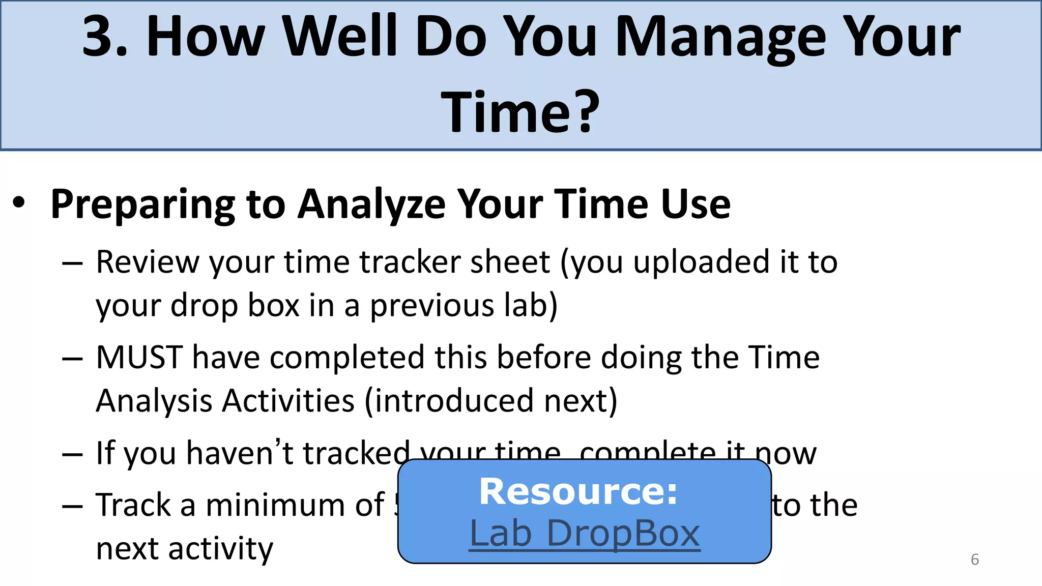 3. How Well Do You Manage Your
                Time?
• Preparing to Analyze Your Time Use
  – Review your time tracker sheet (you uploaded it to
    your drop box in a previous lab)
  – MUST have completed this before doing the Time
    Analysis Activities (introduced next)
  – If you haven’t tracked your time, complete it now
  – Track a minimum of 5 daysResource:
                                 before proceeding to the
    next activity              Lab DropBox
                                                            6
 