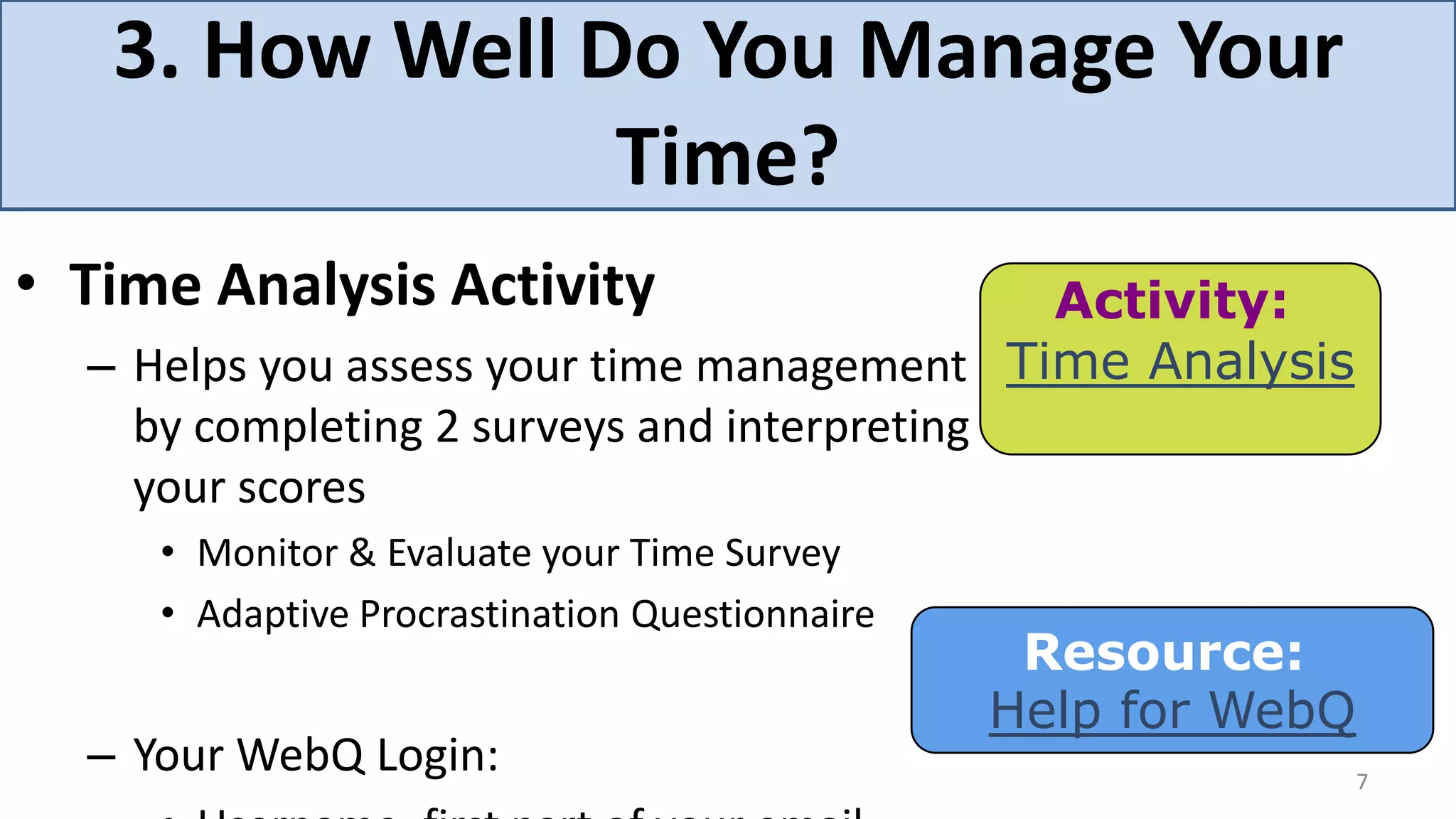 3. How Well Do You Manage Your
                Time?
• Time Analysis Activity                     Activity:
  – Helps you assess your time management Time Analysis
    by completing 2 surveys and interpreting
    your scores
     • Monitor & Evaluate your Time Survey
     • Adaptive Procrastination Questionnaire
                                                 Resource:
                                                Help for WebQ
  – Your WebQ Login:                                            7
 
