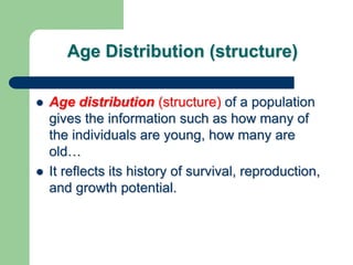 Age Distribution (structure)
 Age distribution (structure) of a population
gives the information such as how many of
the individuals are young, how many are
old…
 It reflects its history of survival, reproduction,
and growth potential.
 