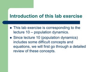 Introduction of this lab exercise
 This lab exercise is corresponding to the
lecture 10 – population dynamics.
 Since lecture 10 (population dynamics)
includes some difficult concepts and
equations, we will first go through a detailed
review of these concepts.
 