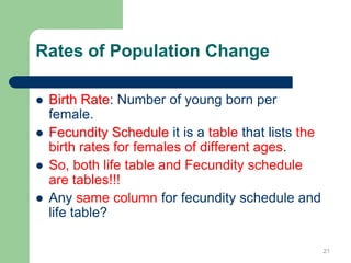 Rates of Population Change
 Birth Rate: Number of young born per
female.
 Fecundity Schedule it is a table that lists the
birth rates for females of different ages.
 So, both life table and Fecundity schedule
are tables!!!
 Any same column for fecundity schedule and
life table?
21
 