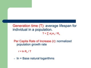 Generation time (T): average lifespan for
individual in a population.
T = ∑ xlxmx / Ro
Per Capita Rate of Increase (r): normalized
population growth rate
r = ln Ro / T
– ln = Base natural logarithms
 