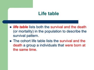 Life table
 life table lists both the survival and the death
(or mortality) in the population to describe the
survival pattern.
 The cohort life table lists the survival and the
death a group a individuals that were born at
the same time.
 