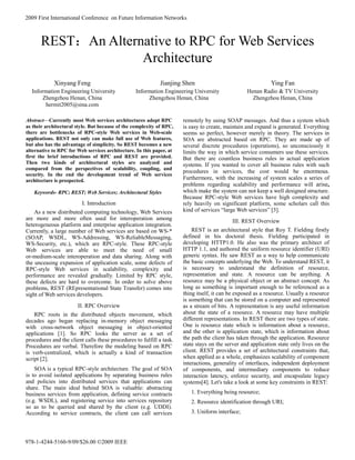 REST：An Alternative to RPC for Web Services 
Architecture 
Xinyang Feng 
Information Engineering University 
Zhengzhou Henan, China 
hermit2005@sina.com 
Jianjing Shen 
Information Engineering University 
Zhengzhou Henan, China 
Ying Fan 
Henan Radio & TV University 
Zhengzhou Henan, China 
Abstract—Currently most Web services architectures adopt RPC 
as their architectural style. But because of the complexity of RPC, 
there are bottlenecks of RPC-style Web services in Web-scale 
applications. REST not only can make full use of Web features, 
but also has the advantage of simplicity. So REST becomes a new 
alternative to RPC for Web services architecture. In this paper, at 
first the brief introductions of RPC and REST are provided. 
Then two kinds of architectural styles are analyzed and 
compared from the perspectives of scalability, coupling, and 
security. In the end the development trend of Web services 
architecture is prospected. 
Keywords- RPC; REST; Web Services; Architectural Styles 
I. Introduction 
As a new distributed computing technology, Web Services 
are more and more often used for interoperation among 
heterogeneous platform and enterprise application integration. 
Currently, a large number of Web services are based on WS-* 
(SOAP, WSDL, WS-Addressing, WS-ReliableMessaging, 
WS-Security, etc.), which are RPC-style. These RPC-style 
Web services are able to meet the need of small 
or-medium-scale interoperation and data sharing. Along with 
the unceasing expansion of application scale, some defects of 
RPC-style Web services in scalability, complexity and 
performance are revealed gradually. Limited by RPC style, 
these defects are hard to overcome. In order to solve above 
problems, REST (REpresentational State Transfer) comes into 
sight of Web services developers. 
II. RPC Overview 
RPC roots in the distributed objects movement, which 
decades ago began replacing in-memory object messaging 
with cross-network object messaging in object-oriented 
applications [1]. So RPC looks the server as a set of 
procedures and the client calls these procedures to fulfill a task. 
Procedures are verbal. Therefore the modeling based on RPC 
is verb-centralized, which is actually a kind of transaction 
script [2]. 
SOA is a typical RPC-style architecture. The goal of SOA 
is to avoid isolated applications by separating business rules 
and policies into distributed services that applications can 
share. The main ideal behind SOA is valuable: abstracting 
business services from application, defining service contracts 
(e.g. WSDL), and registering service into services repository 
so as to be queried and shared by the client (e.g. UDDI). 
According to service contracts, the client can call services 
remotely by using SOAP messages. And thus a system which 
is easy to create, maintain and expand is generated. Everything 
seems so perfect, however merely in theory. The services in 
SOA are abstracted based on RPC. They are made up of 
several discrete procedures (operations), so unconsciously it 
limits the way in which service consumers use these services. 
But there are countless business rules in actual application 
systems. If you wanted to cover all business rules with such 
procedures in services, the cost would be enormous. 
Furthermore, with the increasing of system scales a series of 
problems regarding scalability and performance will arise, 
which make the system can not keep a well designed structure. 
Because RPC-style Web services have high complexity and 
rely heavily on significant platform, some scholars call this 
kind of services “large Web services” [3]. 
III. REST Overview 
REST is an architectural style that Roy T. Fielding firstly 
defined in his doctoral thesis. Fielding participated in 
developing HTTP1.0. He also was the primary architect of 
HTTP 1.1, and authored the uniform resource identifier (URI) 
generic syntax. He saw REST as a way to help communicate 
the basic concepts underlying the Web. To understand REST, it 
is necessary to understand the definition of resource, 
representation and state. A resource can be anything. A 
resource may be a physical object or an abstract concept. As 
long as something is important enough to be referenced as a 
thing itself, it can be exposed as a resource. Usually a resource 
is something that can be stored on a computer and represented 
as a stream of bits. A representation is any useful information 
about the state of a resource. A resource may have multiple 
different representations. In REST there are two types of state. 
One is resource state which is information about a resource, 
and the other is application state, which is information about 
the path the client has taken through the application. Resource 
state stays on the server and application state only lives on the 
client. REST provides a set of architectural constraints that, 
when applied as a whole, emphasizes scalability of component 
interactions, generality of interfaces, independent deployment 
of components, and intermediary components to reduce 
interaction latency, enforce security, and encapsulate legacy 
systems[4]. Let's take a look at some key constraints in REST: 
1. Everything being resource; 
2. Resource identification through URI; 
3. Uniform interface; 
2009 First International Conference on Future Information Networks 
978-1-4244-5160-9/09/$26.00 ©2009 IEEE 
 