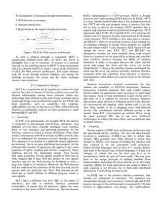 4. Manipulation of resources through representations; 
5. Self-descriptive messages; 
6. Stateless interactions; 
7. Hypermedia as the engine of application state. 
Figure 1 RESTful Web services architecture 
As well as abstract principle is concerned, REST is 
significantly different from RPC. In REST the server is 
abstracted into a set of resources. A resource is a nominal 
concept, so the modeling based on REST is noun-centralized, 
which is a domain model [2]. Figure 1 gives up the illustration 
of RESTful Web services architecture. The client interacts 
with the server through uniform interface, and during the 
stateless interaction the server and the client exchange 
resource representations. 
IV. Comparative Analysis 
REST is a coordinated set of architectural constraints that 
restricts the roles or features of architectural elements and the 
allowed relationships among those elements within any 
architecture that conforms to that style. Every constraint above 
mentioned brings some architectural properties for REST, and 
these properties, such as scalability, low coupling, 
addressability, are keys to the success of Web. In the following 
chapters, a comparative analysis on these properties is made 
between REST and RPC. 
A. Scalability 
In RPC-style architectures, for example SOA, the service 
is composed of fine-grained user-defined operations. And 
different services have different interfaces. Each interface 
holds its own semantics and operating parameters. So the 
interface contract is critical to service definitions. If the client 
wants to interoperate with Web services in SOA correctly, they 
have to understand the semantics of each interface contract. 
This approach is no trouble in a relatively closed application 
environment. But in an open distributed environment, for the 
unforeseeable number of operations, the approach may cause 
problems of tightly coupling and interface complexity. These 
problems prevent the distributed system from having 
Web-scale scalability. For the current number of Web sites in 
Web, imagine that if each Web site defines its own special 
interface and ask the Web browser to download or write a 
plug-in to adapt to its interfaces. Otherwise, the Web browser 
will not understand the semantics of the interface and can not 
interact with the particular site. Then Web browser on the 
client has to install millions of different plug-ins, which is 
unacceptable. 
REST takes a different way from RPC in the matter of 
interfaces, and that is uniform interface constraint 
(constraint3). It means that all resources expose the same 
interfaces to the client in REST architecture. The most known 
REST implementation is HTTP protocol. REST is formed 
based on truly understanding HTTP protocol. In REST, HTTP 
is a state transfer protocol other than a data transport protocol 
but. HTTP not only can uniquely locate a resource, but also 
tell us how to operate the resource. REST demands that a 
request and response would be performed through four HTTP 
operations: GET, POST, PUT and DELETE. GET retrieves the 
current state of a resource in some representation, PUT creates 
a new resource, POST transfers a new state onto a resource, 
and DELETE removes an existing resource. Each method has 
an expected semantics to decide which methods are suitable 
for each resource. GET is safe, because a GET request will not 
change the server state. GET, PUT, and DELETE are 
idempotent, because the three methods being used several 
times to a resource has the same effect as being used only one 
time. Uniform interface becomes the Babel of interface 
definition. It helps to decouple between the client and the 
server and makes the client and the server can evolve 
independently. As long as the interface remains unchanged, the 
client and the serve can interact normally. Uniform interface 
constraint shifts the variability from interface to resource 
representation, which makes our concern closer to the ultimate 
goal -data. 
Stateless interactions constrain (constrain6) can also 
enhance the scalability of RESTful architecture. Stateless 
interactions constrain demands that each client's request 
should contain all application states necessary to understand 
that request. None of state information is kept on the server, 
and none of it is implied by previous requests. Stateless 
interactions reduce the cost of enlarging system scale. Because 
all conversations are stateless, when system scale is up, the 
only thing needed to do is plugging more load-balanced 
servers. The coordination between different servers is not 
needed. Some RPC conversations are stateful. When facing 
the same question, RPC has to use some additional 
technologies to achieve the same effect, such as duplicate data 
or shared memory. 
B. Coupling 
Service contract of RPC-style architecture defines not only 
the specialized service interface, but also the data formats 
involved in interaction. CORBA use IDL to define data 
formats, SOA generally uses XML Schema to define data 
formats in WSDL. The manner of binding the interface and 
data contract is for the convenient code generation. 
Object-oriented languages such as Java, C++ usually defines 
data types in the merged way. In these languages, if a data type 
changes, all callers that use the data type have to be 
recompiled to make the new definition work. This way goes 
back on the design principle of splitting interface from 
implementation and makes the client and the server have tight 
coupling. Maybe for local applications the negative effect of 
tight coupling is not obvious, but in Web-scale distributed 
applications it is the thing we must avoid. 
In REST, due to the uniform interface constraint, data 
formats are orthogonal to interfaces. The resources are 
manipulated through representations (constraint4) and REST 
requires messages to be self-descriptive (constraint5). The data 
formats in representation can change. The representation 
 