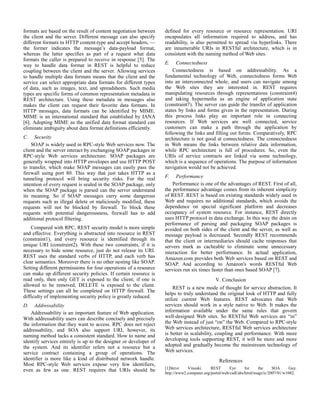 formats are based on the result of content negotiation between 
the client and the server. Different message can also specify 
different formats in HTTP content-type and accept headers, — 
the former indicates the message’s data-payload format, 
whereas the latter specifies as part of a request what data 
formats the caller is prepared to receive in response [5]. The 
way to handle data format in REST is helpful to reduce 
coupling between the client and the server. Allowing services 
to handle multiple data formats means that the client and the 
service can select appropriate data formats for different types 
of data, such as images, text, and spreadsheets. Such media 
types are specific forms of common representation metadata in 
REST architecture. Using these metadata in messages also 
makes the client can request their favorite data formats. In 
HTTP messages, data formats can be identified by MIME. 
MIME is an international standard that established by IANA 
[6]. Adopting MIME as the unified data format standard can 
eliminate ambiguity about data format definitions efficiently. 
C. Security 
SOAP is widely used in RPC-style Web services now. The 
client and the server interact by exchanging SOAP packages in 
RPC-style Web services architecture. SOAP packages are 
generally wrapped into HTTP envelopes and use HTTP POST 
to transfer, which make SOAP messages can easily pass the 
firewall using port 80. This way that just takes HTTP as a 
tunneling protocol will bring security risks. For the real 
intention of every request is sealed in the SOAP package, only 
when the SOAP package is parsed can the server understand 
its meaning. So if SOAP messages carry some dangerous 
requests such as illegal delete or maliciously modified, these 
requests will not be blocked by firewall. To block these 
requests with potential dangerousness, firewall has to add 
additional protocol filtering. 
Compared with RPC, REST security model is more simple 
and effective. Everything is abstracted into resource in REST 
(constraint1), and every resource is identified through its 
unique URI (constraint2). With these two constraints, if it is 
necessary to hide some resource, just do not release its URI. 
REST uses the standard verbs of HTTP, and each verb has 
clear semantics. Moreover there is no other nesting like SOAP. 
Setting different permissions for four operations of a resource 
can make up different security policies. If certain resource is 
read only, then only GET is exposed to the client; if one is 
allowed to be removed, DELETE is exposed to the client. 
These settings can all be completed on HTTP firewall. The 
difficulty of implementing security policy is greatly reduced. 
D. Addressability 
Addressability is an important feature of Web application. 
With addressability users can describe concisely and precisely 
the information that they want to access. RPC does not reject 
addressability, and SOA also support URI, however, its 
naming method lacks a consistent standard. How to name and 
identify services entirely is up to the designer or developer of 
the system. And its identifier refers not a resource but a 
service contract containing a group of operations. The 
identifier is more like a kind of distributed network handle. 
Most RPC-style Web services expose very few identifiers, 
even as few as one. REST requires that URIs should be 
defined for every resource or resource representation. URI 
encapsulates all information required to address, and has 
readability, is also permitted to spread via hyperlinks. There 
are innumerable URIs in RESTful architecture, which is in 
consistent with the naming method of Web sites. 
E. Connectedness 
Connectedness is based on addressability. As a 
fundamental technology of Web, connectedness forms Web 
into an interconnected whole, and users can navigate among 
the Web sites they are interested in. REST requires 
manipulating resources through representations (constraint4) 
and taking hypermedia as an engine of application state 
(constraint7). The server can guide the transfer of application 
states by links and forms given in the representation. During 
this process links play an important role in connecting 
resources. If Web services are well connected, service 
customers can make a path through the application by 
following the links and filling out forms. Comparatively, RPC 
architecture is not good at connectedness. The connectedness 
in Web means the links between relative data information, 
while RPC architecture is full of procedures. So, even the 
URIs of service contracts are linked via some technology, 
which is a sequence of operations. The purpose of information 
navigation would not be achieved. 
F. Performance 
Performance is one of the advantages of REST. First of all, 
the performance advantage comes from its inherent simplicity 
of REST. REST is based on existing standards widely used in 
Web and requires no additional standards, which avoids the 
dependence on special significant platform and decreases 
occupancy of system resource. For instance, REST directly 
uses HTTP protocol in data exchange. In this way the drain on 
performance of parsing and packaging SOAP packages is 
avoided on both sides of the client and the server, as well as 
message payload is decreased. Secondly REST recommends 
that the client or intermediaries should cache responses that 
servers mark as cacheable to eliminate some unnecessary 
interaction for better performance. In actual application, 
Amazon.com provides both Web services based on REST and 
SOAP. And according to Amazon's words RESTful Web 
services run six times faster than ones based SOAP [7]. 
V. Conclusion 
REST is a new mode of thought for service abstraction. It 
helps to truly understand the original look of HTTP and fully 
utilize current Web features. REST advocates that Web 
services should work in a style native to Web. It makes the 
information available under the same rules that govern 
well-designed Web sites. So RESTful Web services are “in” 
the Web instead of just “on” the Web. Compared to RPC-style 
Web services architecture, RESTful Web services architecture 
is better in scalability, coupling and performance. With more 
developing tools supporting REST, it will be more and more 
adopted and gradually become the mainstream technology of 
Web services. 
References 
[1]Steve Vinoski. REST Eye for the SOA Guy. 
http://www2.computer.org/portal/web/csdl/abs/html/mags/ic/2007/01/w1082. 
 