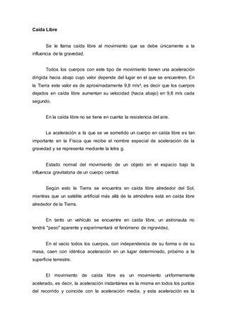 Caída Libre
Se le llama caída libre al movimiento que se debe únicamente a la
influencia de la gravedad.
Todos los cuerpos con este tipo de movimiento tienen una aceleración
dirigida hacia abajo cuyo valor depende del lugar en el que se encuentren. En
la Tierra este valor es de aproximadamente 9,8 m/s², es decir que los cuerpos
dejados en caída libre aumentan su velocidad (hacia abajo) en 9,8 m/s cada
segundo.
En la caída libre no se tiene en cuenta la resistencia del aire.
La aceleración a la que se ve sometido un cuerpo en caída libre es tan
importante en la Física que recibe el nombre especial de aceleración de la
gravedad y se representa mediante la letra g.
Estado normal del movimiento de un objeto en el espacio bajo la
influencia gravitatoria de un cuerpo central.
Según esto la Tierra se encuentra en caída libre alrededor del Sol,
mientras que un satélite artificial más allá de la atmósfera está en caída libre
alrededor de la Tierra.
En tanto un vehículo se encuentre en caída libre, un astronauta no
tendrá "peso" aparente y experimentará el fenómeno de ingravidez.
En el vacío todos los cuerpos, con independencia de su forma o de su
masa, caen con idéntica aceleración en un lugar determinado, próximo a la
superficie terrestre.
El movimiento de caída libre es un movimiento uniformemente
acelerado, es decir, la aceleración instantánea es la misma en todos los puntos
del recorrido y coincide con la aceleración media, y esta aceleración es la
 