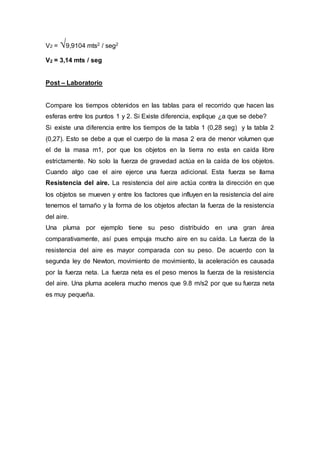 V2 = √9,9104 mts2 / seg2
V2 = 3,14 mts / seg
Post – Laboratorio
Compare los tiempos obtenidos en las tablas para el recorrido que hacen las
esferas entre los puntos 1 y 2. Si Existe diferencia, explique ¿a que se debe?
Si existe una diferencia entre los tiempos de la tabla 1 (0,28 seg) y la tabla 2
(0,27). Esto se debe a que el cuerpo de la masa 2 era de menor volumen que
el de la masa m1, por que los objetos en la tierra no esta en caída libre
estrictamente. No solo la fuerza de gravedad actúa en la caída de los objetos.
Cuando algo cae el aire ejerce una fuerza adicional. Esta fuerza se llama
Resistencia del aire. La resistencia del aire actúa contra la dirección en que
los objetos se mueven y entre los factores que influyen en la resistencia del aire
tenemos el tamaño y la forma de los objetos afectan la fuerza de la resistencia
del aire.
Una pluma por ejemplo tiene su peso distribuido en una gran área
comparativamente, así pues empuja mucho aire en su caída. La fuerza de la
resistencia del aire es mayor comparada con su peso. De acuerdo con la
segunda ley de Newton, movimiento de movimiento, la aceleración es causada
por la fuerza neta. La fuerza neta es el peso menos la fuerza de la resistencia
del aire. Una pluma acelera mucho menos que 9.8 m/s2 por que su fuerza neta
es muy pequeña.
 