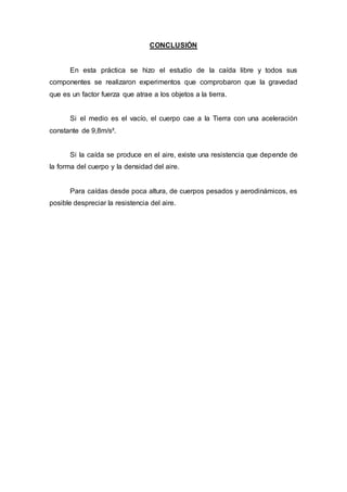 CONCLUSIÓN
En esta práctica se hizo el estudio de la caída libre y todos sus
componentes se realizaron experimentos que comprobaron que la gravedad
que es un factor fuerza que atrae a los objetos a la tierra.
Si el medio es el vacío, el cuerpo cae a la Tierra con una aceleración
constante de 9,8m/s².
Si la caída se produce en el aire, existe una resistencia que depende de
la forma del cuerpo y la densidad del aire.
Para caídas desde poca altura, de cuerpos pesados y aerodinámicos, es
posible despreciar la resistencia del aire.
 