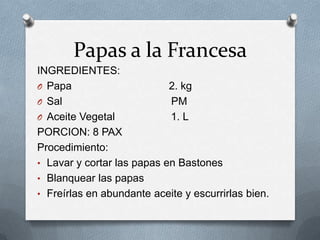 Papas a la Francesa
INGREDIENTES:
O Papa 2. kg
O Sal PM
O Aceite Vegetal 1. L
PORCION: 8 PAX
Procedimiento:
• Lavar y cortar las papas en Bastones
• Blanquear las papas
• Freírlas en abundante aceite y escurrirlas bien.
 
