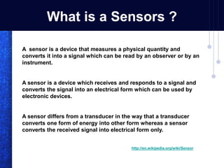 What is a Sensors ?
A sensor is a device that measures a physical quantity and
converts it into a signal which can be read by an observer or by an
instrument.
A sensor is a device which receives and responds to a signal and
converts the signal into an electrical form which can be used by
electronic devices.
A sensor differs from a transducer in the way that a transducer
converts one form of energy into other form whereas a sensor
converts the received signal into electrical form only.
http://en.wikipedia.org/wiki/Sensor
 