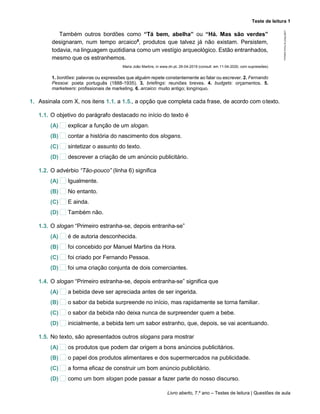 Teste de leitura 1
Livro aberto, 7.º ano – Testes de leitura | Questões de aula
Também outros bordões como “Tá bem, abelha” ou “Há. Mas são verdes”
designaram, num tempo arcaico6
, produtos que talvez já não existam. Persistem,
todavia, na linguagem quotidiana como um vestígio arqueológico. Estão entranhados,
mesmo que os estranhemos.
Maria João Martins, in www.dn.pt, 26-04-2019 (consult. em 11-04-2020, com supressões)
1. bordões: palavras ou expressões que alguém repete constantemente ao falar ou escrever. 2. Fernando
Pessoa: poeta português (1888-1935). 3. briefings: reuniões breves. 4. budgets: orçamentos. 5.
marketeers: profissionais de marketing. 6. arcaico: muito antigo; longínquo.
1. Assinala com X, nos itens 1.1. a 1.5., a opção que completa cada frase, de acordo com otexto.
1.1. O objetivo do parágrafo destacado no início do texto é
(A) explicar a função de um slogan.
(B) contar a história do nascimento dos slogans.
(C) sintetizar o assunto do texto.
(D) descrever a criação de um anúncio publicitário.
1.2. O advérbio “Tão-pouco” (linha 6) significa
(A) Igualmente.
(B) No entanto.
(C) E ainda.
(D) Também não.
1.3. O slogan “Primeiro estranha-se, depois entranha-se”
(A) é de autoria desconhecida.
(B) foi concebido por Manuel Martins da Hora.
(C) foi criado por Fernando Pessoa.
(D) foi uma criação conjunta de dois comerciantes.
1.4. O slogan “Primeiro estranha-se, depois entranha-se” significa que
(A) a bebida deve ser apreciada antes de ser ingerida.
(B) o sabor da bebida surpreende no início, mas rapidamente se torna familiar.
(C) o sabor da bebida não deixa nunca de surpreender quem a bebe.
(D) inicialmente, a bebida tem um sabor estranho, que, depois, se vai acentuando.
1.5. No texto, são apresentados outros slogans para mostrar
(A) os produtos que podem dar origem a bons anúncios publicitários.
(B) o papel dos produtos alimentares e dos supermercados na publicidade.
(C) a forma eficaz de construir um bom anúncio publicitário.
(D) como um bom slogan pode passar a fazer parte do nosso discurso.
LAB7PICP
©
Porto
Editora
 