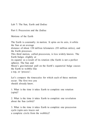 Lab 7: The Sun, Earth and Zodiac
Part I: Precession and the Zodiac
Motions of the Earth
The Earth is constantly in motion. It spins on its axis, it orbits
the Sun at an average
distance of about 150 million kilometers (93 million miles), and
the Earth precesses.
This third motion, called precession, is less widely known. The
Earth bulges slightly at
its equator as a result of its rotation (the Earth is not a perfect
sphere). The Sun and
Moon’s gravitational pull on the Earth’s equatorial bulge causes
the Earth to wobble like
a top, or ‘precess’.
Let’s compare the timescales for which each of these motions
occur. The first two you
should already know.
1. What is the time it takes Earth to complete one rotation
(spin)?
2. What is the time it takes Earth to complete one revolution
about the Sun (orbit)?
3. What is the time it takes Earth to complete one precession
cycle (spin axis traces out
a complete circle from the wobble)?
 