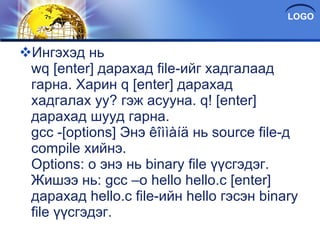 Ингэхэд нь wq [enter] дарахад file-ийг хадгалаад гарна. Харин q [enter] дарахад хадгалах уу? гэж асууна. q! [enter] дарахад шууд гарна. gcc -[options] Энэ êîììàíä нь source file-д compile хийнэ. Options: o энэ нь binary file үүсгэдэг. Жишээ нь: gcc –o hello hello.c [enter] дарахад hello.c file-ийн hello гэсэн binary file үүсгэдэг. 