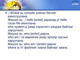 ./ êîììàíä нь compile хийсэн file-ийг ажиллуулана. Жишээ нь: ./ hello [enter] дарахад уг hello гэсэн file ажиллана. who system-д ÿмар хэрэглэгч хандаж байгааг харуулана. Жишээ нь: who [enter] дарна. who am i та өөрийгөө ÿмар эрхээр орсныг харуулана. Жишээ нь: who am i [enter] дарна. where is Уг файлийг хаана байгааг заана. 