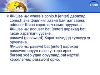 Жишээ нь: whereis conio.h [enter] дарахад conio.h энэ файлийг хаана байгааг заана. adduser Шинэ хэрэглэгч нэмж оруулана. Жишээ нь: adduser bat [enter] дарахад bat гэсэн хэрэглэгч үүсэнэ. passwd (password) Хэрэглэгчидэд түлхүүр үг оруулана. Жишээ нь: passwd bat [enter] дарахад password oруул гэсэн үг гарч ирэх бөгөөд хоёр удаа оруулаад bat нэртэй хэрэглэгчид password орно. 