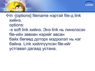 ln -[options] filename нэртэй file-д link хийнэ. options: -s soft link хийнэ. Энэ link нь линклэсэн file-ийн зөвхөн нэрийг авсан байх бөгөөд доторх мэдээлэл нь нэг байна. Link хийлгүүлсэн file-ийг устгавал дагаад устана. 