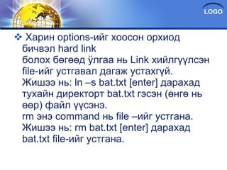 Харин options-ийг хоосон орхиод бичвэл hard link болох бөгөөд ÿлгаа нь Link хийлгүүлсэн file-ийг устгавал дагаж устахгүй. Жишээ нь: ln –s bat.txt [enter] дарахад тухайн директорт bat.txt гэсэн (өнгө нь өөр) файл үүсэнэ. rm энэ command нь file –ийг устгана. Жишээ нь: rm bat.txt [enter] дарахад bat.txt file-ийг устгана. 