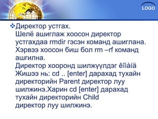 Директор устгах. Шелë ашиглаж хоосон директор устгахдаа rmdir гэсэн команд ашиглана. Хэрвээ хоосон биш бол rm –rf команд ашгилна. Директор хооронд шилжүүлдэг êîìàíä Жишээ нь: cd .. [enter] дарахад тухайн директорийн Parent директор луу шилжинэ.Харин cd [enter] дарахад тухайн директорийн Child директор луу шилжинэ. 