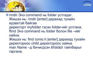 rmdir Энэ command нь folder ycтгадаг. Жишээ нь: rmdir [enter] дарахад тухайн идэвхтэй байгаа директорт myfolder гэсэн folder-ийг устгана. ffind Энэ command нь folder болон file –ийг хайна. Жишээ нь: find conio.h [enter] дарахад тухайн директороос child директороос хайна. man Name –д бичигдсэн êîìàíäûí тайлбарыг гаргана. 