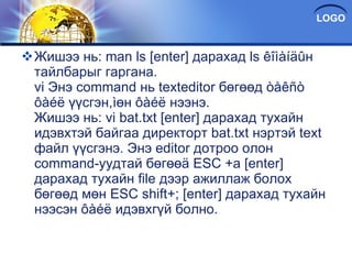 Жишээ нь: man ls [enter] дарахад ls êîìàíäûн тайлбарыг гаргана. vi Энэ command нь texteditor бөгөөд òåêñò ôàéë үүсгэн,ìөн ôàéë нээнэ. Жишээ нь: vi bat.txt [enter] дарахад тухайн идэвхтэй байгаа директорт bat.txt нэртэй text файл үүсгэнэ. Энэ editor дотроо олон command-уудтай бөгөөä ESC +a [enter] дарахад тухайн file дээр ажиллаж болох бөгөөд мөн ESC shift+; [enter] дарахад тухайн нээсэн ôàéë идэвхгүй болно. 