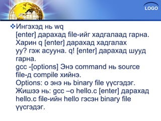 Ингэхэд нь wq [enter] дарахад file-ийг хадгалаад гарна. Харин q [enter] дарахад хадгалах уу? гэж асууна. q! [enter] дарахад шууд гарна. gcc -[options] Энэ command нь source file-д compile хийнэ. Options: o энэ нь binary file үүсгэдэг. Жишээ нь: gcc –o hello.c [enter] дарахад hello.c file-ийн hello гэсэн binary file үүсгэдэг. 