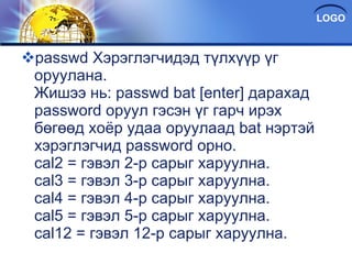 passwd Хэрэглэгчидэд түлхүүр үг оруулана. Жишээ нь: passwd bat [enter] дарахад password oруул гэсэн үг гарч ирэх бөгөөд хоёр удаа оруулаад bat нэртэй хэрэглэгчид password орно. cal2 = гэвэл 2-р сарыг харуулна. cal3 = гэвэл 3-р сарыг харуулна. cal4 = гэвэл 4-р сарыг харуулна. cal5 = гэвэл 5-р сарыг харуулна. cal12 = гэвэл 12-р сарыг харуулна. 