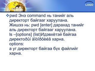 pwd Энэ command нь танийг аль директорт байгааг харуулана. Жишээ нь: pwd [enter] дарахад танийг аль директорт байгааг харуулана. ls –[options] (list)Идэвхèтэй байгаа директоðûí äîòîðõèéã харна. options: a уг директорт байгаа бүх файлийг харна. 