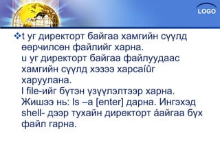 t уг директорт байгаа хамгийн сүүлд өөрчилсөн файлийг харна. u уг директорт байгаа файлуудаас хамгийн сүүлд хэзээ харсаíûг харуулана. l file-ийг бүтэн үзүүлэлтээр харна. Жишээ нь: ls –a [enter] дарна. Ингэхэд shell- дээр тухайн директорт áайгаа бүх файл гарна. 