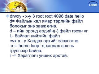 drwxy - x-y 3 root root 4096 date hello d= Файлын хөл ямар төрлийн файл болохыг энэ зааж өгнө. d – ийн оронд ердийн(-) файл гэсэн үг L- байвал нийтийн файл rwx-x –y Хандах эрхийг зааж өгнө. -x-= home loop -д хандах эрх нь группээр байна. r -= Хэрэглэгч унших эрхтэй. 