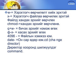 w-= Хэрэглэгч өөрчилөлт хийх эрхтэй x-= Хэрэглэгч файлаа өөрчилөх эрхтэй Файлд хандах эрхийг өөрчлөх chmod-=хандах эрхийг өөрчлөнө.  q+w- = бичэх эрхийг нэмэж өгөх ф-x- = хасах эрхийг өгөх 4096 - = Файлын хэмжээ юм. date- =Он сар өдөр юм.cd (cha nge director) Директор хооронд шилжүүлдэг command. 