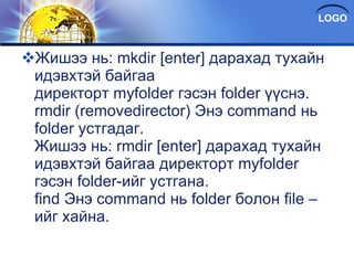 Жишээ нь: mkdir [enter] дарахад тухайн идэвхтэй байгаа директорт myfolder гэсэн folder үүснэ. rmdir (removedirector) Энэ command нь folder ycтгадаг. Жишээ нь: rmdir [enter] дарахад тухайн идэвхтэй байгаа директорт myfolder гэсэн folder-ийг устгана. find Энэ command нь folder болон file –ийг хайна. 
