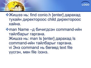 Жишээ нь: find conio.h [enter] дарахад тухайн директороос child директороос хайна. man Name –д бичигдсэн command-ийн тайлбарыг гаргана. Жишээ нь: man ls [enter] дарахад ls command-ийн тайлбарыг гаргана. vi Энэ command нь бөгөөд text file үүсгэн, мөн file íээнэ. 