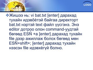 Жишээ нь: vi bat.txt [enter] дарахад тухайн идэвõèтэй байгаа директорт bat.txt нэртэй text файл үүсгэнэ. Энэ editor дотроо олон command-уудтай бөгөөд ESÑ +a [enter] дарахад тухайн file дээр ажиллаж болох бөгөөд мөн ESÑ+shift+; [enter] дарахад тухайн нээсэн file идэвхèгүй болно. 