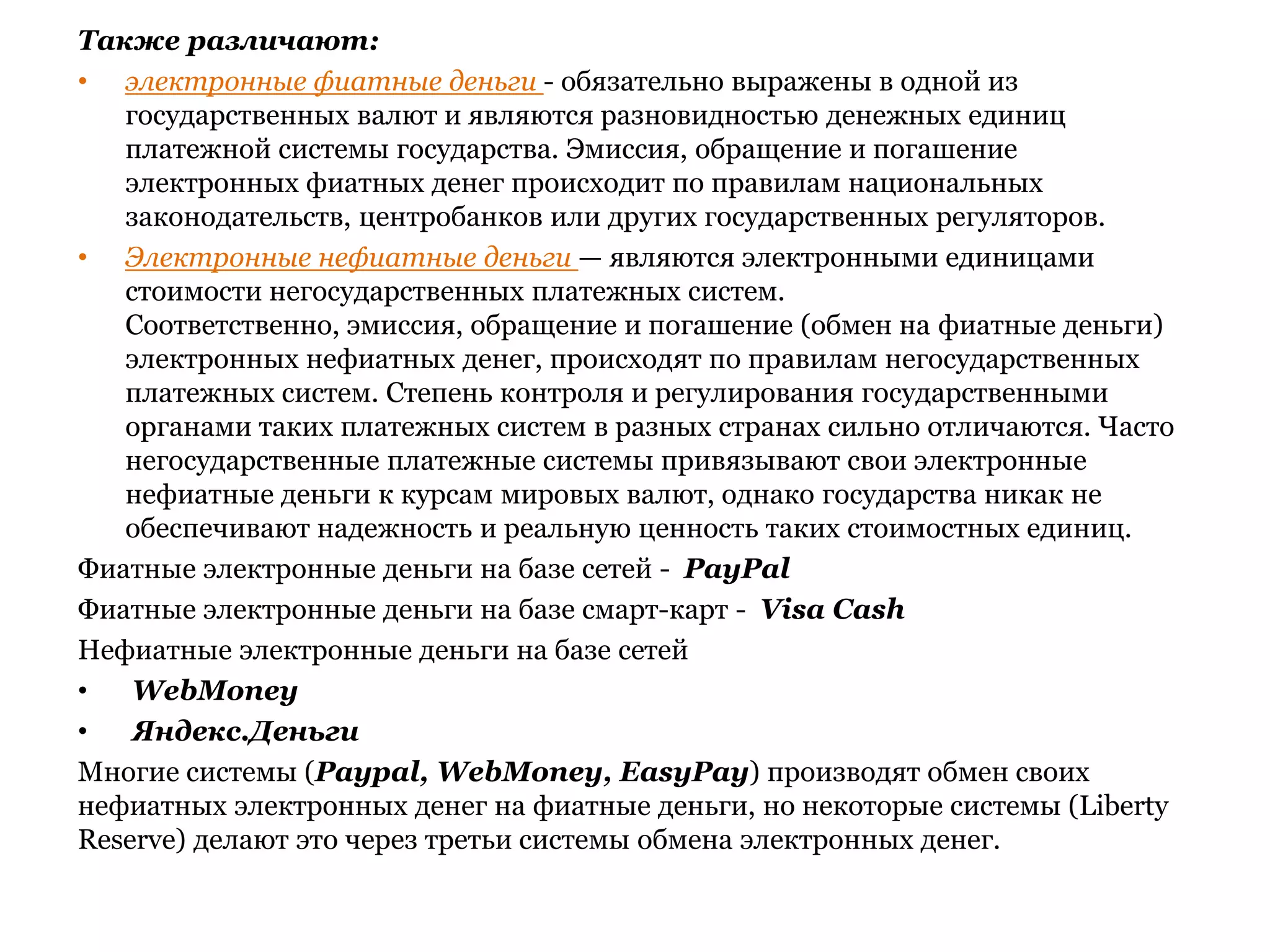 Также различают:электронные фиатные деньги - обязательно выражены в одной из государственных валют и являются разновидностью денежных единиц платежной системы государства. Эмиссия, обращение и погашение электронных фиатных денег происходит по правилам национальных законодательств, центробанков или других государственных регуляторов. Электронные нефиатные деньги — являются электронными единицами стоимости негосударственных платежных систем. Соответственно, эмиссия, обращение и погашение (обмен на фиатные деньги) электронных нефиатных денег, происходят по правилам негосударственных платежных систем. Степень контроля и регулирования государственными органами таких платежных систем в разных странах сильно отличаются. Часто негосударственные платежные системы привязывают свои электронные нефиатные деньги к курсам мировых валют, однако государства никак не обеспечивают надежность и реальную ценность таких стоимостных единиц.Фиатные электронные деньги на базе сетей -  PayPalФиатные электронные деньги на базе смарт-карт -  VisaCashНефиатные электронные деньги на базе сетейWebMoneyЯндекс.ДеньгиМногие системы (Paypal, WebMoney, EasyPay) производят обмен своих нефиатных электронных денег на фиатные деньги, но некоторые системы (LibertyReserve) делают это через третьи системы обмена электронных денег.